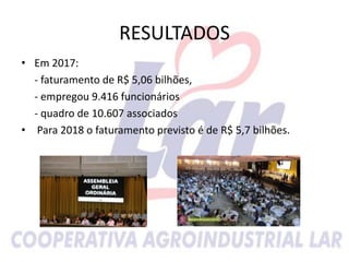 RESULTADOS
• Em 2017:
- faturamento de R$ 5,06 bilhões,
- empregou 9.416 funcionários
- quadro de 10.607 associados
• Para 2018 o faturamento previsto é de R$ 5,7 bilhões.
 