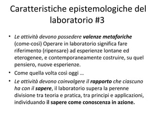 Caratteristiche epistemologiche del
laboratorio #3
• Le attività devono possedere valenze metaforiche
(come-così) Operare in laboratorio significa fare
riferimento (ripensare) ad esperienze lontane ed
eterogenee, e contemporaneamente costruire, su quel
pensiero, nuove esperienze.
• Come quella volta così oggi …
• Le attività devono coinvolgere il rapporto che ciascuno
ha con il sapere, il laboratorio supera la perenne
divisione tra teoria e pratica, tra principi e applicazioni,
individuando il sapere come conoscenza in azione.
 