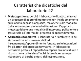 Caratteristiche didattiche del
laboratorio #2
• Metacognizione: perché il laboratorio didattico mira ad
un processo di apprendimento che non incida solamente
sulle abilità di base o acquisite, ma anche sulle modalità
della loro comprensione ed utilizzazione. L’approccio
metacognitivo è una modalità di intervento polivalente e
trasversale all’interno del processo di apprendimento.
• Approccio cooperativo: il laboratorio è l’ambiente in cui
si concretizza un nuovo modello di
insegnamento/apprendimento fondato sulle interazioni
fra gli attori del processo formativo. In laboratorio
l’enfasi va posta sul rapporto tra esperienza individuale e
ricostruzione culturale affinché le teorie servano per
rispondere ai perché emersi dall’esplorazione.
 
