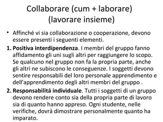 Collaborare (cum + laborare)
(lavorare insieme)
• Affinché vi sia collaborazione o cooperazione, devono
essere presenti i seguenti elementi.
1. Positiva interdipendenza. I membri del gruppo fanno
affidamento gli uni sugli altri per raggiungere lo scopo.
Se qualcuno nel gruppo non fa la propria parte, anche
gli altri ne subiscono le conseguenze. I soggetti devono
sentire responsabili del loro personale apprendimento e
dell'apprendimento degli altri membri del gruppo .
2. Responsabilità individuale. Tutti i soggetti di un gruppo
devono rendere conto sia della propria parte di lavoro
sia di quanto hanno appreso. Ogni studente, nelle
verifiche, dovrà dimostrare personalmente quanto ha
imparato.
 