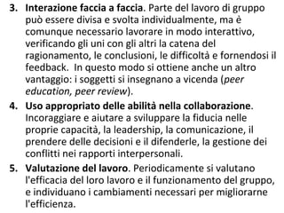 3. Interazione faccia a faccia. Parte del lavoro di gruppo
può essere divisa e svolta individualmente, ma è
comunque necessario lavorare in modo interattivo,
verificando gli uni con gli altri la catena del
ragionamento, le conclusioni, le difficoltà e fornendosi il
feedback. In questo modo si ottiene anche un altro
vantaggio: i soggetti si insegnano a vicenda (peer
education, peer review).
4. Uso appropriato delle abilità nella collaborazione.
Incoraggiare e aiutare a sviluppare la fiducia nelle
proprie capacità, la leadership, la comunicazione, il
prendere delle decisioni e il difenderle, la gestione dei
conflitti nei rapporti interpersonali.
5. Valutazione del lavoro. Periodicamente si valutano
l'efficacia del loro lavoro e il funzionamento del gruppo,
e individuano i cambiamenti necessari per migliorarne
l'efficienza.
 