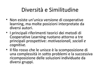 Diversità e Similitudine
• Non esiste un'unica versione di cooperative
learning, ma molte posizioni interpretate da
diversi autori.
• I principali riferimenti teorici dei metodi di
Cooperative Learning ruotano attorno a tre
principali prospettive: motivazionali, sociali e
cognitive.
• Il filo rosso che le unisce è la scomposizione di
una complessità in sotto problemi e la successiva
ricomposizione delle soluzioni individuate da
diversi gruppi.
 