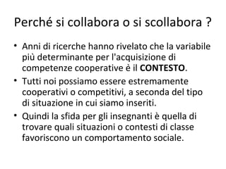 Perché si collabora o si scollabora ?
• Anni di ricerche hanno rivelato che la variabile
più determinante per l'acquisizione di
competenze cooperative è il CONTESTO.
• Tutti noi possiamo essere estremamente
cooperativi o competitivi, a seconda del tipo
di situazione in cui siamo inseriti.
• Quindi la sfida per gli insegnanti è quella di
trovare quali situazioni o contesti di classe
favoriscono un comportamento sociale.
 