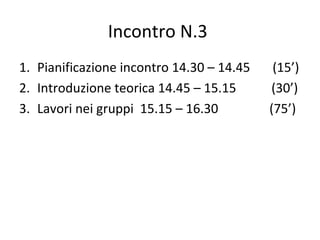 Incontro N.3
1. Pianificazione incontro 14.30 – 14.45 (15’)
2. Introduzione teorica 14.45 – 15.15 (30’)
3. Lavori nei gruppi 15.15 – 16.30 (75’)
 