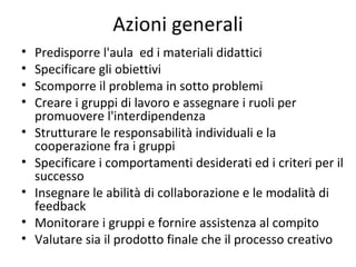 Azioni generali
• Predisporre l'aula ed i materiali didattici
• Specificare gli obiettivi
• Scomporre il problema in sotto problemi
• Creare i gruppi di lavoro e assegnare i ruoli per
promuovere l'interdipendenza
• Strutturare le responsabilità individuali e la
cooperazione fra i gruppi
• Specificare i comportamenti desiderati ed i criteri per il
successo
• Insegnare le abilità di collaborazione e le modalità di
feedback
• Monitorare i gruppi e fornire assistenza al compito
• Valutare sia il prodotto finale che il processo creativo
 