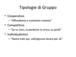 Tipologie di Gruppo
• Cooperativo
– “Affondiamo o nuotiamo insieme”
• Competitivo
– “Se tu vinci, io perdo/se io vinco, tu perdi“
• Individualistico
– "Siamo tutti qui, soli/ognuno lavora per sé"
 