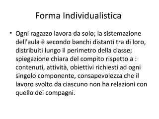 Forma Individualistica
• Ogni ragazzo lavora da solo; la sistemazione
dell'aula è secondo banchi distanti tra di loro,
distribuiti lungo il perimetro della classe;
spiegazione chiara del compito rispetto a :
contenuti, attività, obiettivi richiesti ad ogni
singolo componente, consapevolezza che il
lavoro svolto da ciascuno non ha relazioni con
quello dei compagni.
 