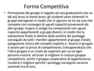 Forma Competitiva
• Formazione dei gruppi in seguito ad una graduatoria che va
dai più bravi ai meno bravi: gli studenti sono sistemati in
gruppi eterogenei in modo che in ognuno ve ne sia uno che
compete con compagni di uguali capacità provenienti da
altri gruppi; la gara si svolge tra componenti con uguali
capacità appartenenti a gruppi diversi, in modo che la
valutazione finale si ottiene dalla somma dei punteggi
conseguiti da tutti i membri appartenenti ai gruppi iniziali;
spiegazione chiara del compito rispetto a : lavoro in gruppo
e lavoro per la prova di competizione; Consapevolezza che
l'altro gruppo è un rivale da superare per cui se ogni
persona riuscirà ad esser la migliore in ciascun gruppo
competitivo, anche il gruppo cooperativo di appartenenza
risulterà il migliore perchè i punteggi conseguiti saranno
sommati tra di loro.
 