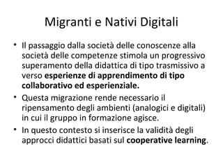 Migranti e Nativi Digitali
• Il passaggio dalla società delle conoscenze alla
società delle competenze stimola un progressivo
superamento della didattica di tipo trasmissivo a
verso esperienze di apprendimento di tipo
collaborativo ed esperienziale.
• Questa migrazione rende necessario il
ripensamento degli ambienti (analogici e digitali)
in cui il gruppo in formazione agisce.
• In questo contesto si inserisce la validità degli
approcci didattici basati sul cooperative learning.
 