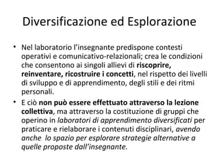 Diversificazione ed Esplorazione
• Nel laboratorio l’insegnante predispone contesti
operativi e comunicativo-relazionali; crea le condizioni
che consentono ai singoli allievi di riscoprire,
reinventare, ricostruire i concetti, nel rispetto dei livelli
di sviluppo e di apprendimento, degli stili e dei ritmi
personali.
• E ciò non può essere effettuato attraverso la lezione
collettiva, ma attraverso la costituzione di gruppi che
operino in laboratori di apprendimento diversificati per
praticare e rielaborare i contenuti disciplinari, avendo
anche lo spazio per esplorare strategie alternative a
quelle proposte dall’insegnante.
 