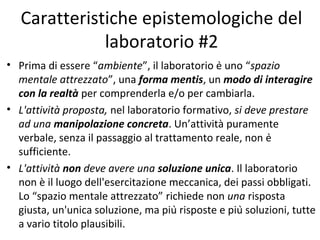 Caratteristiche epistemologiche del
laboratorio #2
• Prima di essere “ambiente”, il laboratorio è uno “spazio
mentale attrezzato”, una forma mentis, un modo di interagire
con la realtà per comprenderla e/o per cambiarla.
• L'attività proposta, nel laboratorio formativo, si deve prestare
ad una manipolazione concreta. Un’attività puramente
verbale, senza il passaggio al trattamento reale, non è
sufficiente.
• L'attività non deve avere una soluzione unica. Il laboratorio
non è il luogo dell'esercitazione meccanica, dei passi obbligati.
Lo “spazio mentale attrezzato” richiede non una risposta
giusta, un'unica soluzione, ma più risposte e più soluzioni, tutte
a vario titolo plausibili.
 