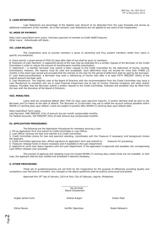 IRR-Doc. No. 002-2014
19th of December 2014
V. LOAN RETENTIONS:
Loan Retentions are percentage of the Applied Loan Amount to be deducted from the Loan Proceeds and serves as
additional investment of the member. As of the moment, Loan Retentions are not applied to any loans of the Cooperative.
VI. MODE OF PAYMENT:
Petty Cash Loans/Short-term Loans: Voluntary payment of member to Credit Staff/Treasurer.
Other Loans: -Intentionally left blank.VII. LOAN RELIEFS:
The Cooperative aims to provide members a sense of ownership and thus present members reliefs from loans in
specific circumstances.
A. Grace period: a grace period of FIVE (5) days after date of due shall be given to members.
B. Extension of Loan Payment: A repayment period of the loan may be extended thru a written request of the Borrower to the Credit
Committee in order to reduce the amount of monthly/semi-monthly amortization.
C. Deferment – a member borrower may submit a letter request to the Credit Committee for the deferment of his/her monthly
amortization, however, the reasons must be valid and acceptable. Such deferment must not exceed for more than THREE (3)
months in the entire loan period and provided that the interest on the loan for the period of deferment shall be paid by the borrower.
D. Loan Restructure/Renewal: a Borrower may avail a refinancing of his/her loan after if at least FIFTY PERCENT (50%) of the
original amount has been paid.
E. Loan Moratorium: The majority vote of the Board of Directors with the recommendation from the Credit Committee may issue a
Loan Moratorium to members who are in total Financial Impairment due to loss of income, financial incapacity and other drastic
reasons. Provided, that the Borrower submit a written request to the Credit Committee. Interests and penalties may be lifted from
the loan with the discretion of the Board of Directors.
VIII. PENALTIES:
Loans shall be considered default after FIVE (5) days upon payment maturity. A written demand shall be sent to the
Borrower and Co-maker at the date of default. The Borrower or Co-borrower may opt to settle the account without penalties within
SEVEN (7) working days upon default. Loans are subject to penalty after SEVEN (7) working days upon default date.
Petty Cash/Short Term Loans:
Late Payment: ONE PERCENT (1%) of amount due per month compounded monthly.
For Default Accounts: SIX PERCENT (6%) of total amount due compounded monthly.
IX. APPLICATION PROCEDURES:
The following are the Application Procedures for members securing a loan:
1. Fill-up Application form and submit to Credit Committee or Loan Officer.
2. Loan Officer receives the loan and submits it to Credit Committee.
3. Credit Committee checks for loan and payment standing, (coordinates with the Treasurer if necessary) and background checks
the applicant.
4. Credit Committee approves loan, affixes signature on application form and submits to
treasurer for processing.
5. Treasurer releases funds in means necessary and if available to the Loan Department.
6. Applicant to verify loan status regularly with the Loan Department. If the application is approved and available, the corresponding
Loan Officer releases Loan proceeds.
The process of approval and releasing must not exceed SEVEN (7) working days unless funds are not available. In that
case, the applicant shall be duly notified and scheduled if deemed necessary.
X. OTHER PROVISIONS:
These set of guidelines/policies are set forth by the Cooperative for the purpose of effectively providing Quality and
competitive Loan Services to members. Any changes to the above guidelines shall be publicly announced and posted.
Approved this 19th day of January, 2014 at Pulo, City of Cabuyao, Laguna, Philippines.

____________________
Jay de jorge
Board Chairperson
Angelo James Furto

Page

2

Eldina Navea

Andres Aragon

Jeniffer Zaporteza

Jinalyn Paat

Rodan Belesario

 
