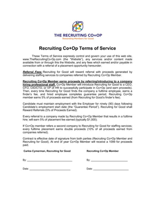 Recruiting Co+Op Terms of Service
These Terms of Service expressly control and govern your use of this web site,
www.TheRecruitingCo-Op.com (the “Website”), any services and/or content made
available from or through this the Website, and any fees which earned and/or payable in
connection with a referral of a placement opportunity hereunder.
Referral Fees: Recruiting for Good will reward referral with proceeds generated by
delivering staffing services to companies referred by Recruiting Co+Op Member.
Recruiting Co+Op Member earns proceeds by referring/introducing to a company
hiring professional staff. Co+Op Member will introduce Recruiting for Good to a CEO,
CFO, CIO/CTO, or VP of HR to successfully participate in Co+Op (and earn proceeds).
Then, every time Recruiting for Good finds the company a fulltime employee, earns a
finder’s fee, and hired employee completes guarantee period; Recruiting Co+Op
member earns 5% of proceeds earned (from Recruiting for Good’s finder’s fee).
Candidate must maintain employment with the Employer for ninety (90) days following
Candidate’s employment start date (the “Guarantee Period”). Recruiting for Good shall
Reward Referrals (5% of Proceeds Earned).
Every referral to a company made by Recruiting Co+Op Member that results in a fulltime
hire; will earn 5% of placement fee earned (typically $1,000).
If Co+Op member refers a second company to Recruiting for Good for staffing services;
every fulltime placement earns double proceeds (10% of all proceeds earned from
companies referred).
Contract is effective date of signature from both parties (Recruiting Co+Op Member and
Recruiting for Good). At end of year Co+Op Member will receive a 1099 for proceeds
paid.
Carlos Cymerman, Recruiting for Good Recruiting Co+Op Member
By: ________________________________ By: __________________________
Date: _____________________________ Date: _________________________
 