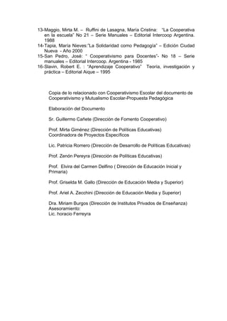 13-Maggio, Mirta M. – Ruffini de Lasagna, María Cristina: “La Cooperativa
en la escuela” No 21 – Serie Manuales – Editorial Intercoop Argentina.
1988
14-Tapia, María Nieves:”La Solidaridad como Pedagogía” – Edición Ciudad
Nueva - Año 2000
15-San Pedro, José: “ Cooperativismo para Docentes”- No 18 – Serie
manuales – Editorial Intercoop. Argentina - 1985
16-Slavin, Robert E. : “Aprendizaje Cooperativo” Teoría, investigación y
práctica – Editorial Aique – 1995
Copia de lo relacionado con Cooperativismo Escolar del documento de
Cooperativismo y Mutualismo Escolar-Propuesta Pedagógica
Elaboración del Documento
Sr. Guillermo Cañete (Dirección de Fomento Cooperativo)
Prof. Mirta Giménez (Dirección de Políticas Educativas)
Coordinadora de Proyectos Específicos
Lic. Patricia Romero (Dirección de Desarrollo de Políticas Educativas)
Prof. Zenón Pereyra (Dirección de Políticas Educativas)
Prof. Elvira del Carmen Delfino ( Dirección de Educación Inicial y
Primaria)
Prof. Griselda M. Gallo (Dirección de Educación Media y Superior)
Prof. Ariel A. Zecchini (Dirección de Educación Media y Superior)
Dra. Miriam Burgos (Dirección de Institutos Privados de Enseñanza)
Asesoramiento:
Lic. horacio Ferreyra
 