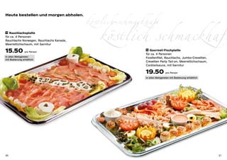 köstlich schmackhaft
Heute bestellen und morgen abholen.



14 Rauchlachsplatte

für ca. 4 Personen
Rauchlachs Norwegen, Rauchlachs Kanada,
Meerrettichschaum, mit Garnitur

15.50 pro Person
                                             köstlich schmackhaft
                                                          15 Gourmet-Fischplatte

                                                          für ca. 4 Personen
in allen Metzgereien                                      Forellenfilet, Rauchlachs, Jumbo-Crevetten,
mit Bedienung erhältlich
                                                          Crevetten Party Tail-on, Meerrettichschaum,
                                                          Cocktailsauce, mit Garnitur

                                                          19.50 pro Person
                                                          in allen Metzgereien mit Bedienung erhältlich




20                                                                                                        21
 