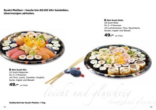 Sushi Platten – heute bis 20:00 Uhr bestellen,
übermorgen abholen.

                                                        19 Mini Sushi Rolls

                                                        28 Sushi-Rolls
                                                        für 2 – 4 Personen
                                                        mit Lachsmousse, Thon, Rauchlachs,
                                                        Gurken, Ingwer und Wasabi

                                                        49.–      pro Platte




     18 Mini Sushi Mix

     22 Sushi-Häppchen
     für 2– 4 Personen




                                        leicht und gluschtig gluschtig
     mit Thon, Lachs, Crevetten, Kingfish,
     Gurke, Ingwer und Wasabi

     49.–       pro Platte




24
     Haltbarkeit der Sushi-Platten: 1 Tag.             leicht und                            25
 