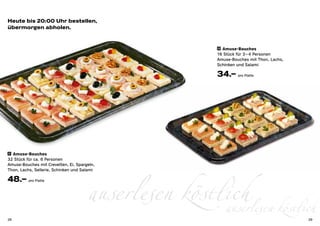 Heute bis 20:00 Uhr bestellen,
übermorgen abholen.


                                                     22 Amuse-Bouches

                                                     16 Stück für 3 – 4 Personen
                                                     Amuse-Bouches mit Thon, Lachs,
                                                     Schinken und Salami

                                                     34.– pro Platte




21 Amuse-Bouches

32 Stück für ca. 6 Personen
Amuse-Bouches mit Crevetten, Ei, Spargeln,




                                      auserlesen köstlich köstlich
Thon, Lachs, Sellerie, Schinken und Salami

48.– pro Platte



28
                                                      auserlesen                      29
 