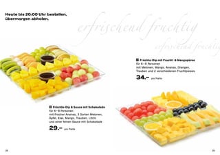 erfrischend fruchtig
Heute bis 20:00 Uhr bestellen,
übermorgen abholen.




                                                                           erfrischend fruchtig
                                                              33 Früchte-Dip mit Frucht- & Mangopüree

                                                              für 6 – 8 Personen
                                                              mit Melonen, Mango, Ananas, Orangen,
                                                              Trauben und 2 verschiedenen Fruchtpürees

                                                              34.–      pro Platte




                     32 Früchte-Dip & Sauce mit Schokolade

                     für 6 – 8 Personen
                     mit frischer Ananas, 3 Sorten Melonen,
                     Äpfel, Kiwi, Mango, Trauben, Litchi
                     und einer feinen Sauce mit Schokolade

                     29.–      pro Platte




38                                                                                                       39
 