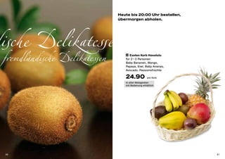 Heute bis 20:00 Uhr bestellen,
                               übermorgen abholen.




dische Delikatessen
 fremdländische Delikatessen      34 Exoten Korb Honolulu

                                  für 2 – 3 Personen
                                  Baby Bananen, Mango,
                                  Papaya, Kiwi, Baby Ananas,
                                  Avocado, Passionsfrüchte

                                  24.90             pro Korb

                                  in allen Metzgereien
                                  mit Bedienung erhältlich




 40                                                             41
 