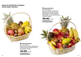Heute bis 20:00 Uhr bestellen,
übermorgen abholen.
                                                             36 Exoten Korb Tahiti

                                                             für 6 – 8 Personen
                                                             Bananen, Mangos, Papaya, Kiwi,
                                                             Baby Ananas, Ananas, Avocado,
                                                             Baby Bananen, Passionsfrüchte,
                                                             Granatapfel, Litchis oder Rambutan,
                                                             Physalis, Pitahaya

                                                             49.90             pro Korb

                                                             in allen Metzgereien
                                                             mit Bedienung erhältlich




                        35 Exoten Korb Hawaii

                        für 4 – 5 Personen
                        Baby Bananen, Mango, Papaya, Kiwi,
                        Ananas, Avocado, Passionsfrüchte,
                        Granatapfel, Physalis

                        34.90             pro Korb

                        in allen Metzgereien
                        mit Bedienung erhältlich
42                                                                                                 43
 