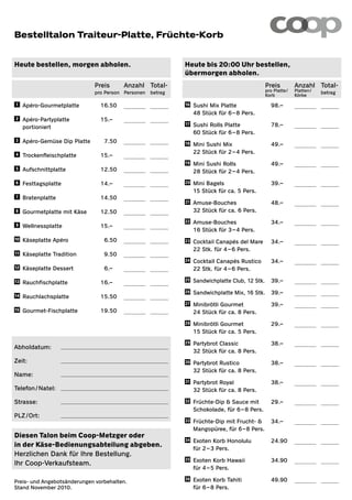 Bestelltalon Traiteur-Platte, Früchte-Korb


Heute bestellen, morgen abholen.                               Heute bis 20:00 Uhr bestellen,
                                                               übermorgen abholen.
                                  Preis      Anzahl Total-                                       Preis          Anzahl Total-
                                  pro Person Personen betrag                                     pro Platte /   Platten /   betrag
                                                                                                 Korb           Körbe

    1	   Apéro-Gourmetplatte      	 16.50                    16 	   Sushi Mix Platte           	 98.–                    
                                                               	      48 Stück für 6 – 8 Pers.
    2	   Apéro-Partyplatte        	 15.–             
                                                               17 	   Sushi Rolls Platte         	 78.–                    
	        portioniert
                                                               	      60 Stück für 6 – 8 Pers.
3	       Apéro-Gemüse Dip Platte 	    7.50                   18 	   Mini Sushi Mix             	 49.–                    
    4	                                                       	      22 Stück für 2 – 4 Pers.
         Trockenfleischplatte     	 15.–
                                                               19 	   Mini Sushi Rolls           	 49.–                    
    5	   Aufschnittplatte         	 12.50                    	      28 Stück für 2 – 4 Pers.
6	       Festtagsplatte           	 14.–                     20 	   Mini Bagels                	 39.–                    
                                                               	      15 Stück für ca. 5 Pers.
    7	   Bratenplatte             	 14.50            
                                                               21 	   Amuse-Bouches              	 48.–                    
8	       Gourmetplatte mit Käse   	 12.50                    	      32 Stück für ca. 6 Pers.
                                                               22 	   Amuse-Bouches              	 34.–                    
    9	   Wellnessplatte           	 15.–             
                                                               	      16 Stück für 3 – 4 Pers.
10 	     Käseplatte Apéro         	   6.50                   23 	   Cocktail Canapés del Mare 	 34.–                     
                                                               	      22 Stk. für 4 – 6 Pers.
11 	     Käseplatte Tradition     	   9.50           
                                                               24 	   Cocktail Canapés Rustico 	 34.–                      
12 	     Käseplatte Dessert       	   6.–                    	      22 Stk. für 4 – 6 Pers.

13 	     Rauchfischplatte         	 16.–                     25 	   Sandwichplatte Club, 12 Stk.	 39.–                   
                                                               26 	   Sandwichplatte Mix, 16 Stk.	 39.–                    
14 	     Rauchlachsplatte         	 15.50            
                                                               27 	   Minibrötli Gourmet         	 39.–                    
15 	     Gourmet-Fischplatte      	 19.50                    	      24 Stück für ca. 8 Pers.
                                                               28 	   Minibrötli Gourmet         	 29.–                    
                                                               	      15 Stück für ca. 5 Pers.

                                                              29 	   Partybrot Classic          	 38.–                    
Abholdatum:
                                                               	      32 Stück für ca. 8 Pers.
Zeit:                                                         30 	   Partybrot Rustico          	 38.–                    
                                                              	      32 Stück für ca. 8 Pers.
Name:
                                                               31 	   Partybrot Royal            	 38.–                    
Telefon / Natel:                                              	      32 Stück für ca. 8 Pers.

Strasse:                                                      32 	   Früchte-Dip  Sauce mit 	 29.–                       
                                                               	      Schokolade, für 6 – 8 Pers.
PLZ / Ort:              
                                                               33 	   Früchte-Dip mit Frucht-  	 34.–                     
                                                               	      Mangopüree, für 6 – 8 Pers.
Diesen Talon beim Coop-Metzger oder
                                                               34 	   Exoten Korb Honolulu       	 24.90                   
in der Käse-Bedienungsabteilung abgeben.                       	      für 2 – 3 Pers.
Herzlichen Dank für Ihre Bestellung.
                                                               35 	   Exoten Korb Hawaii         	 34.90                   
Ihr Coop-Verkaufsteam.
                                                               	      für 4 – 5 Pers.

Preis- und Angebotsänderungen vorbehalten.
                                                               36 	   Exoten Korb Tahiti         	 49.90                   
Stand November 2010.                                           	      für 6 – 8 Pers.
 