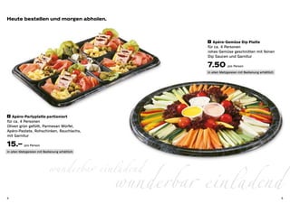 Heute bestellen und morgen abholen.



                                                           3 	 Apéro-Gemüse Dip Platte

                                                          für ca. 4 Personen
                                                          rohes Gemüse geschnitten mit feinen 	
                                                          Dip Saucen und Garnitur

                                                          7.50 pro Person
                                                          in allen Metzgereien mit Bedienung erhältlich




 2 	 Apéro-Partyplatte portioniert

für ca. 4 Personen
Oliven grün gefüllt, Parmesan Würfel,
Apéro-Pastete, Rohschinken, Rauchlachs, 	
mit Garnitur

15.– pro Person
in allen Metzgereien mit Bedienung erhältlich




                            wunderbar einladend
4
                                                wunderbar einladend                                       5
 