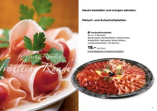 Heute bestellen und morgen abholen.


                        Fleisch- und Aufschnittplatten



                            4 	 Trockenfleischplatte

                           für ca. 4 Personen
                           Bauernspeck, Bündnerfleisch, Rohschinken,
                           Mostbröckli, Naturaplan Salami Milano,
                           Landrauchschinken, mit Garnitur

                           15.– pro Person

     fröhliche Runden
                           in allen Metzgereien mit Bedienung erhältlich




fröhliche Runden

 6                                                                         7
 