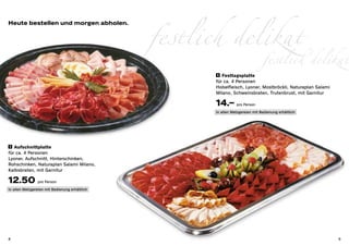 Heute bestellen und morgen abholen.


                                                festlich delikat delikat
                                                            festlich
                                                        6 	 Festtagsplatte

                                                       für ca. 4 Personen
                                                       Hobelfleisch, Lyoner, Mostbröckli, Naturaplan Salami
                                                       Milano, Schweinsbraten, Trutenbrust, mit Garnitur

                                                       14.– pro Person
                                                       in allen Metzgereien mit Bedienung erhältlich




 5 Aufschnittplatte

für ca. 4 Personen
Lyoner, Aufschnitt, Hinterschinken,
Rohschinken, Naturaplan Salami Milano,
Kalbsbraten, mit Garnitur

12.50 pro Person
in allen Metzgereien mit Bedienung erhältlich




8                                                                                                             9
 