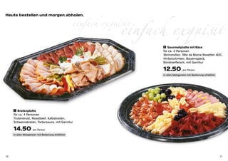 einfach exquisit
                                                     einfach exquisit
Heute bestellen und morgen abholen.




                                                                         8 	 Gourmetplatte mit Käse

                                                                        für ca. 4 Personen
                                                                        Sbrinzrollen, Tête de Moine Rosetten AOC,
                                                                        Hinterschinken, Bauernspeck,
                                                                        Bündnerfleisch, mit Garnitur

                                                                        12.50 pro Person
                                                                        in allen Metzgereien mit Bedienung erhältlich




      7 Bratenplatte

     für ca. 4 Personen
     Trutenbrust, Roastbeef, Kalbsbraten,
     Schweinsbraten, Tartarsauce, mit Garnitur

     14.50 pro Person
     in allen Metzgereien mit Bedienung erhältlich




10                                                                                                                      11
 