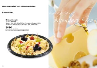 Heute bestellen und morgen abholen.



                                                                 besondere Genüsse
                                                                    besondere Genüs
Käseplatten



     10 Käseplatte Apéro

     für 6 – 8 Personen
     Gruyère Mild AOC, Belio Pfeffer, Parmigiano Reggiano AOC,
     Bio Tomme, Tête de Moine Rosetten AOC, mit Garnitur

     6.50 pro Person
     nur in der Käse-Bedienungsabteilung erhältlich




14                                                                                   15
 