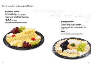 Heute bestellen und morgen abholen.


                                                      mild und würzig
        Käseplatte Tradition



                                                                mild und würzig
     11 	

     für ca. 4 Personen
     Bio Gruyère Mittelreif AOC, Swissalp
     Bellevue-Kräuter, Bergkäse, Bio Tomme,
     Tête de Moine Rosetten AOC, mit Garnitur

     9.50 pro Person                                                    12 Käseplatte Dessert
     nur in der Käse-Bedienungsabteilung erhältlich                     für ca. 7 Personen
                                                                        Chavroux Tendre Bûche (Ziegenkäse),
                                                                        Blauschimmel-Weichkäse, Castello Ananas,
                                                                        Kaltbach Gruyère AOC, Caprice de Dieux Mini,
                                                                        mit Garnitur

                                                                        6.– pro Person
                                                                        nur in der Käse-Bedienungsabteilung erhältlich




16                                                                                                                       17
 