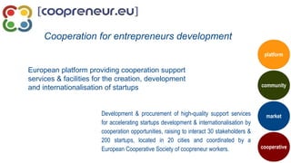 European platform providing cooperation support
services & facilities for the creation, development
and internationalisation of startups
Cooperation for entrepreneurs development
Development & procurement of high-quality support services
for accelerating startups development & internationalisation by
cooperation opportunities, raising to interact 30 stakeholders &
200 startups, located in 20 cities and coordinated by a
European Cooperative Society of coopreneur workers.
market
community
cooperative
platform
 