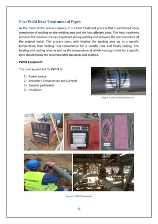 11
Post Weld Heat Treatment of Pipes
As the name of the process implies, it is a heat treatment process that is performed upon
completion of welding on the welding area and the heat affected zone. This heat treatment
removes the residual stresses developed during welding and recovers the microstructure of
the original metal. This process starts with heating the welding area up to a specific
temperature then holding that temperature for a specific time and finally cooling. The
heating and cooling rates as well as the temperature at which heating is hold for a specific
time should follow the recommended standards and practice.
PWHT Equipment
The main equipment for PWHT is:
1) Power source
2) Recorder ( Temperature and Current)
3) Ceramic pad heater
4) Insulation
Figure 3: PWHT Equipment
Figure 2: HAZ of Welding Process
 