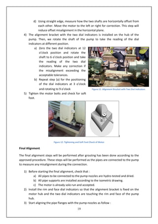 19
d) Using straight edge, measure how the two shafts are horizontally offset from
each other. Move the motor to the left or right for correction. This step will
reduce offset misalignment in the horizontal plane.
4) The alignment bracket with the two dial indicators is installed on the hub of the
pump. Then, we rotate the shaft of the pump to take the reading of the dial
indicators at different position.
a) Zero the two dial indicators at 12
o’clock position and rotate the
shaft to 6 o’clock position and take
the reading of the two dial
indicators. Make any correction if
the misalignment exceeding the
acceptable tolerances.
b) Repeat step (a) for the positioning
of the dial indicators at 3 o’clock
and rotating to 9 o’clock
5) Tighten the motor bolts and check for soft
foot.
Figure 12: Tightening and Soft Foot Check of Motor
Final Alignment
The final alignment steps will be performed after grouting has been done according to the
approved procedure. These steps will be performed as the pipes are connected to the pump
to measure any misalignment during the connection.
1) Before starting the final alignment, check that :
a) All pipes to be connected to the pump nozzles are hydro-tested and dried.
b) All pipe supports are installed according to the isometric drawing.
c) The motor is already solo run and accepted.
2) Install the rim and face dial indicators so that the alignment bracket is fixed on the
motor hub and the two dial indicators are touching the rim and face of the pump
hub.
3) Start aligning the pipe flanges with the pump nozzles as follow :
Figure 11: Alignment Bracket with Two Dial Indicators
 