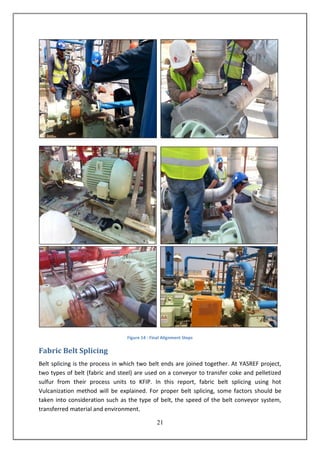 21
Figure 14 : Final Alignment Steps
Fabric Belt Splicing
Belt splicing is the process in which two belt ends are joined together. At YASREF project,
two types of belt (fabric and steel) are used on a conveyor to transfer coke and pelletized
sulfur from their process units to KFIP. In this report, fabric belt splicing using hot
Vulcanization method will be explained. For proper belt splicing, some factors should be
taken into consideration such as the type of belt, the speed of the belt conveyor system,
transferred material and environment.
 