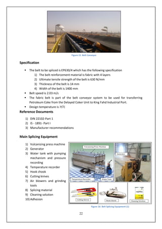 22
Specification
 The belt to be spliced is EP630/4 which has the following specification
1) The belt reinforcement material is fabric with 4 layers
2) Ultimate tensile strength of the belt is 630 N/mm
3) Thickness of the belt is 14 mm
4) Width of the belt is 1400 mm
 Belt speed is 2.03 m/s
 The fabric belt is part of the belt conveyor system to be used for transferring
Petroleum Coke from the Delayed Coker Unit to King Fahd Industrial Port.
 Design temperature is 750
C
Reference Documents
1) DIN 22102-Part 1
2) IS - 1891- Part I
3) Manufacturer recommendations
Main Splicing Equipment
1) Vulcanizing press machine
2) Generator
3) Water tank with pumping
mechanism and pressure
recording
4) Temperature recorder
5) Hook chook
6) Cutting knives
7) Air blowers and grinding
tools
8) Splicing material
9) Cleaning solution
10) Adhesion
Figure 15: Belt Conveyor
Figure 16: Belt Splicing Equipment (1)
 