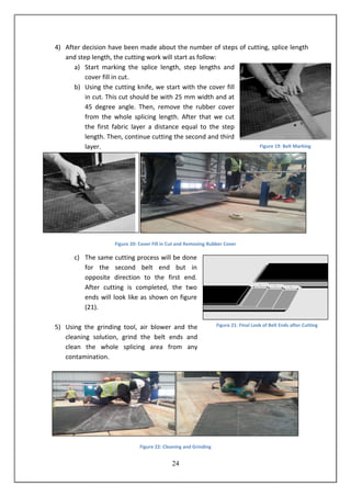 24
4) After decision have been made about the number of steps of cutting, splice length
and step length, the cutting work will start as follow:
a) Start marking the splice length, step lengths and
cover fill in cut.
b) Using the cutting knife, we start with the cover fill
in cut. This cut should be with 25 mm width and at
45 degree angle. Then, remove the rubber cover
from the whole splicing length. After that we cut
the first fabric layer a distance equal to the step
length. Then, continue cutting the second and third
layer.
Figure 20: Cover Fill in Cut and Removing Rubber Cover
c) The same cutting process will be done
for the second belt end but in
opposite direction to the first end.
After cutting is completed, the two
ends will look like as shown on figure
(21).
5) Using the grinding tool, air blower and the
cleaning solution, grind the belt ends and
clean the whole splicing area from any
contamination.
Figure 22: Cleaning and Grinding
Figure 19: Belt Marking
Figure 21: Final Look of Belt Ends after Cutting
 