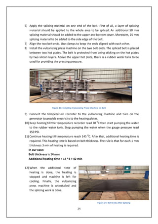 25
6) Apply the splicing material on one end of the belt. First of all, a layer of splicing
material should be applied to the whole area to be spliced. An additional 50 mm
splicing material should be added to the upper and bottom cover. Moreover, 25 mm
splicing material to be added to the side edge of the belt.
7) Align the two belt ends. Use clamps to keep the ends aligned with each other.
8) Install the vulcanizing press machine on the two belt ends. The spliced belt is placed
between two hot plates. The belt is protected from being sticking on the hot plates
by two silicon layers. Above the upper hot plate, there is a rubber water tank to be
used for providing the pressing pressure.
Figure 23: Installing Vulcanizing Press Machine on Belt
9) Connect the temperature recorder to the vulcanizing machine and turn on the
generator to provide electricity to the heating plates.
10) Keep heating till the temperature recorder read 70 0
C then start pumping the water
to the rubber water tank. Stop pumping the water when the gauge pressure read
150 PSI.
11) Continue heating till temperature reach 145 0
C. After that, additional heating time is
required. This heating time is based on belt thickness. The rule is that for each 1 mm
thickness 3 min of heating is required.
In our case:
Belt thickness is 14 mm
Additional heating time = 14 *3 = 42 min
12) When the additional time of
heating is done, the heating is
stopped and machine is left for
cooling. Finally, the vulcanizing
press machine is uninstalled and
the splicing work is done.
Figure 24: Belt Ends after Splicing
 