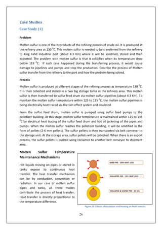 26
Case Studies
Case Study (1)
Problem
Molten sulfur is one of the byproducts of the refining process of crude oil. It is produced at
the refinery area at 130 0
C. This molten sulfur is needed to be transferred from the refinery
to King Fahd Industrial port (about 4.3 Km) where it will be solidified, stored and then
exported. The problem with molten sulfur is that it solidifies when its temperature drop
below 119 0
C. If such case happened during the transferring process, it would cause
damage to pipelines and pumps and stop the production. Describe the process of Molten
sulfur transfer from the refinery to the port and how the problem being solved.
Process
Molten sulfur is produced at different stages of the refining process at temperature 130 0
C.
It is then collected and stored in a two big storage tanks in the refinery area. This molten
sulfur is then transferred to sulfur feed drum via molten sulfur pipelines (about 4.3 Km). To
maintain the molten sulfur temperature within 125 to 135 0
C, the molten sulfur pipelines is
being electrically heat traced via the skin effect system and insulated.
From the sulfur feed drum, molten sulfur is pumped using sulfur feed pumps to the
pelletizer building. At this stage, molten sulfur temperature is maintained within 125 to 135
0
C by electrical heat tracing of the sulfur feed drum and hot oil jacketing of the pipes and
pumps. When the molten sulfur reaches the pelletizer building, it will be solidified in the
form of pellets (2-6 mm pellets). The sulfur pellets is then transported via belt conveyer to
the storage unit. At the storage area, sulfur pellets will be collected. When there is an export
process, the sulfur pellets is pushed using reclaimer to another belt conveyor to shipment
area.
Molten Sulfur Temperature
Maintenance Mechanisms
Hot liquids moving on pipes or stored in
tanks expose to continuous heat
transfer. The heat transfer mechanism
can be by conduction, convection or
radiation. In our case of molten sulfur
pipes and tanks, all three modes
contribute the process of heat transfer.
Heat transfer is directly proportional to
the temperature difference.
Figure 25: Effects of Insulation and Heating on Heat transfer
 