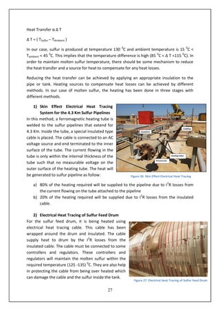 27
Heat Transfer α Δ T
Δ T = ( TSulfur – TAmbient )
In our case, sulfur is produced at temperature 130 0
C and ambient temperature is 15 0
C <
Tambient < 45 0
C. This implies that the temperature difference is high (85 0
C < Δ T <115 0
C). In
order to maintain molten sulfur temperature, there should be some mechanism to reduce
the heat transfer and a source for heat to compensate for any heat losses.
Reducing the heat transfer can be achieved by applying an appropriate insulation to the
pipe or tank. Heating sources to compensate heat losses can be achieved by different
methods. In our case of molten sulfur, the heating has been done in three stages with
different methods.
1) Skin Effect Electrical Heat Tracing
System for the 4.3 Km Sulfur Pipelines
In this method, a ferromagnetic heating tube is
welded to the sulfur pipelines that extend for
4.3 Km. Inside the tube, a special insulated type
cable is placed. The cable is connected to an AC
voltage source and end terminated to the inner
surface of the tube. The current flowing in the
tube is only within the internal thickness of the
tube such that no measurable voltage on the
outer surface of the heating tube. The heat will
be generated to sulfur pipeline as follow:
a) 80% of the heating required will be supplied to the pipeline due to I2
R losses from
the current flowing on the tube attached to the pipeline
b) 20% of the heating required will be supplied due to I2
R losses from the insulated
cable.
2) Electrical Heat Tracing of Sulfur Feed Drum
For the sulfur feed drum, it is being heated using
electrical heat tracing cable. This cable has been
wrapped around the drum and insulated. The cable
supply heat to drum by the I2
R losses from the
insulated cable. The cable must be connected to some
controllers and regulators. These controllers and
regulators will maintain the molten sulfur within the
required temperature (125 -135) 0
C. They are also help
in protecting the cable from being over heated which
can damage the cable and the sulfur inside the tank.
Figure 26: Skin Effect Electrical Heat Tracing
Figure 27: Electrical Heat Tracing of Sulfur Feed Drum
 