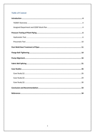 1
Table of Content
Introduction.....................................................................................................................4
YASREF Overview...................................................................................................................4
Assigned Department and COOP Work Plan .........................................................................4
Pressure Testing of Plant Piping........................................................................................6
Hydrostatic Test.....................................................................................................................6
Pneumatic Test ....................................................................................................................10
Post Weld Heat Treatment of Pipes ................................................................................ 11
Flange Bolt Tightening.................................................................................................... 14
Pump Alignment............................................................................................................. 16
Fabric Belt Splicing ......................................................................................................... 21
Case Studies................................................................................................................... 26
Case Study (1) ......................................................................................................................26
Case Study (2) ......................................................................................................................29
Case Study (3) ......................................................................................................................30
Conclusion and Recommendation................................................................................... 33
References ..................................................................................................................... 34
 