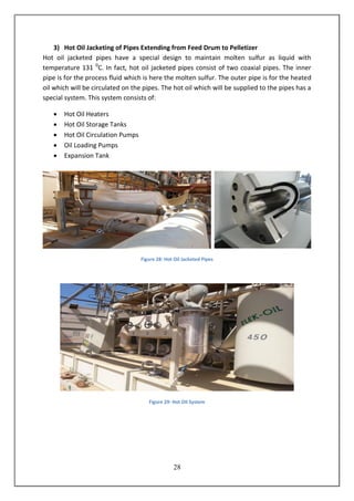 28
3) Hot Oil Jacketing of Pipes Extending from Feed Drum to Pelletizer
Hot oil jacketed pipes have a special design to maintain molten sulfur as liquid with
temperature 131 0
C. In fact, hot oil jacketed pipes consist of two coaxial pipes. The inner
pipe is for the process fluid which is here the molten sulfur. The outer pipe is for the heated
oil which will be circulated on the pipes. The hot oil which will be supplied to the pipes has a
special system. This system consists of:
 Hot Oil Heaters
 Hot Oil Storage Tanks
 Hot Oil Circulation Pumps
 Oil Loading Pumps
 Expansion Tank
Figure 28: Hot Oil Jacketed Pipes
Figure 29: Hot Oil System
 