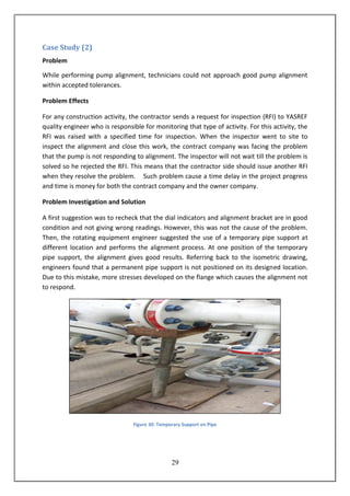 29
Case Study (2)
Problem
While performing pump alignment, technicians could not approach good pump alignment
within accepted tolerances.
Problem Effects
For any construction activity, the contractor sends a request for inspection (RFI) to YASREF
quality engineer who is responsible for monitoring that type of activity. For this activity, the
RFI was raised with a specified time for inspection. When the inspector went to site to
inspect the alignment and close this work, the contract company was facing the problem
that the pump is not responding to alignment. The inspector will not wait till the problem is
solved so he rejected the RFI. This means that the contractor side should issue another RFI
when they resolve the problem. Such problem cause a time delay in the project progress
and time is money for both the contract company and the owner company.
Problem Investigation and Solution
A first suggestion was to recheck that the dial indicators and alignment bracket are in good
condition and not giving wrong readings. However, this was not the cause of the problem.
Then, the rotating equipment engineer suggested the use of a temporary pipe support at
different location and performs the alignment process. At one position of the temporary
pipe support, the alignment gives good results. Referring back to the isometric drawing,
engineers found that a permanent pipe support is not positioned on its designed location.
Due to this mistake, more stresses developed on the flange which causes the alignment not
to respond.
Figure 30: Temporary Support on Pipe
 