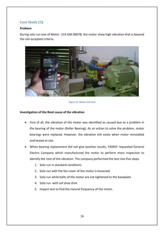 31
Case Study (3)
Problem
During solo run test of Motor -114-GM-0007B, the motor show high vibration that is beyond
the site accepted criteria.
Figure 31: Motor Solo Run
Investigation of the Root cause of the vibration
 First of all, the vibration of the motor was identified as caused due to a problem in
the bearing of the motor (Roller Bearing). As an action to solve the problem, motor
bearings were replaced. However, the vibration still exists when motor reinstalled
and tested at site.
 When bearing replacement did not give positive results, YASREF requested General
Electric Company which manufactured the motor to perform more inspection to
identify the root of the vibration. The company performed the test into five steps.
1. Solo run in standard conditions
2. Solo run with the fan cover of the motor is loosened
3. Solo run while bolts of the motor are not tightened to the baseplate
4. Solo run with sof shoe shim
5. Impact test to find the natural frequency of the motor.
 