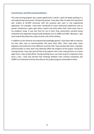 33
Conclusion and Recommendation
The coop training program was a great opportunity in which I spent 28 weeks working in a
real engineering environment. During that period, I have been able to relate the theoretical
part studied at KFUPM University with the practical part seen in real engineering
application. For example, I have been introduced to many mechanical equipment such as
pumps, compressors, pipes, gate valves, motors and many others that I have never seen in
my academic study. It was also time for me to learn how construction activities being
conducted and organized via governing standards such as ASME and SAES. Moreover, I got
some overall idea about the scope of some units of the refinery.
In addition to the technical and engineering knowledge gained, I have been able to improve
my own skills such as communication and team work skills. There have been many
engineers and technicians from different countries that I have worked with them. Improper
communication or team work may adversely affect the progress of the project. During the
training period, I have also learned how to be patient since it was required from us to work
eight hours a day at field offices. During working hours, you have to go for inspection many
times a day. I have also learned how meetings between main contract companies and
YESREF are conducted and how they discuss the project progress and problems faced.
 