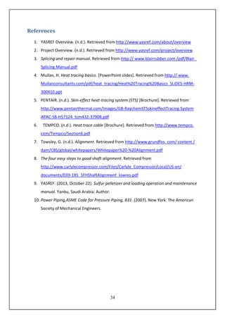 34
References
1. YASREF Overview. (n.d.). Retrieved from http://www.yasref.com/about/overview
2. Project Overview. (n.d.). Retrieved from http://www.yasref.com/project/overview
3. Splicing and repair manual. Retrieved from http:// www.blairrubber.com /pdf/Blair_
Splicing Manual.pdf
4. Mullan, H. Heat tracing basics. [PowerPoint slides]. Retrieved from http:// www.
Mullanconsultants.com/pdf/heat_tracing/Heat%20Tracing%20Basics_SLIDES-HRM-
300410.ppt
5. PENTAIR. (n.d.). Skin-effect heat-tracing system (STS) [Brochure]. Retrieved from
http://www.pentairthermal.com/Images/GB-RaychemSTSskineffectTracing System
APAC-SB-H57124_tcm432-37908.pdf
6. TEMPCO. (n.d.). Heat trace cable [Brochure]. Retrieved from http://www.tempco.
com/Tempco/Section6.pdf
7. Towsley, G. (n.d.). Alignment. Retrieved from http://www.grundfos. com/ content /
dam/CBS/global/whitepapers/Whitepaper%20-%20Alignment.pdf
8. The four easy steps to good shaft alignment. Retrieved from
http://www.carlylecompressor.com/Files/Carlyle_Compressor/Local/US-en/
documents/039-185_5FHShaftAlignment_lowres.pdf
9. YASREF. (2013, October 22). Sulfur pelletizer and loading operation and maintenance
manual. Yanbu, Saudi Arabia: Author.
10. Power Piping,ASME Code for Pressure Piping, B31. (2007). New York: The American
Society of Mechanical Engineers.
 