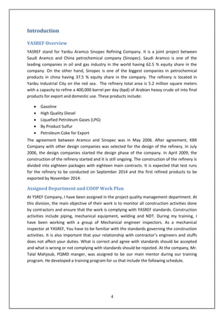 4
Introduction
YASREF Overview
YASREF stand for Yanbu Aramco Sinopec Refining Company. It is a joint project between
Saudi Aramco and China petrochemical company (Sinopec). Saudi Aramco is one of the
leading companies in oil and gas industry in the world having 62.5 % equity share in the
company. On the other hand, Sinopec is one of the biggest companies in petrochemical
products in china having 37.5 % equity share in the company. The refinery is located in
Yanbu Industrial City on the red sea. The refinery total area is 5.2 million square meters
with a capacity to refine a 400,000 barrel per day (bpd) of Arabian heavy crude oil into final
products for export and domestic use. These products include:
 Gasoline
 High Quality Diesel
 Liquefied Petroleum Gases (LPG)
 By Product Sulfur
 Petroleum Coke for Export
The agreement between Aramco and Sinopec was in May 2006. After agreement, KBR
Company with other design companies was selected for the design of the refinery. In July
2006, the design companies started the design phase of the company. In April 2009, the
construction of the refinery started and it is still ongoing. The construction of the refinery is
divided into eighteen packages with eighteen main contracts. It is expected that test runs
for the refinery to be conducted on September 2014 and the first refined products to be
exported by November 2014.
Assigned Department and COOP Work Plan
At YSREF Company, I have been assigned in the project quality management department. At
this division, the main objective of their work is to monitor all construction activities done
by contractors and ensure that the work is complying with YASREF standards. Construction
activities include piping, mechanical equipment, welding and NDT. During my training, I
have been working with a group of Mechanical engineer inspectors. As a mechanical
inspector at YASREF, You have to be familiar with the standards governing the construction
activities. It is also important that your relationship with contractor’s engineers and stuffs
does not affect your duties. What is correct and agree with standards should be accepted
and what is wrong or not complying with standards should be rejected. At the company, Mr.
Talal Mahjoub, PQMD manger, was assigned to be our main mentor during our training
program. He developed a training program for us that include the following schedule.
 