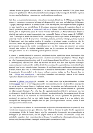 continent africain et appelant à l'émancipation, il y a aussi des conflits avec les élites locales, prêtes à tout 
faire pour le gain financier et la maintenance de hiérarchies de pouvoir. Par conséquent, aborder les foyers de 
résistance au néocolonialisme est un sujet que bien être débattue actualement. 
Mais il est nécessaire mettre en contexte cette présence coloniale. Dans le cas de l'Afrique, colonisé par les 
puissances européennes, notamment la France et le Royaume-Uni, mais aussi par la Belgique, l'Allemagne, 
l'Espagne, le Portugal et l'Italie, les années 1950 et 60 ont été marquées par l'indépendance de la plupart de 
ces pays. Malgré cela, une nouvelle forme de dépendance rapidement a émergé: la coopération. Dans le cas 
français, présenté en détail dans le rapport de l'ONG Survie, déjà en 1961 le Ministère de la Coopération a 
été créé, a fin de remplacer les actions de l'ancien Ministère des Colonies [4]. Ainsi, la France est devenue le 
principal «partenaire» de ses anciennes colonies (qui comprend le Tunisie, le Maroc, les pays de l'UEMOA - 
Union Économique et Monétaire Ouest-africaine -, certains pays de l'Afrique Central; le Madagascar et le 
Comores), avec les accords de coopération économique, militaire, judiciaire, technique, culturel, financier, 
de fonctionner à partir d'un système complexe de conseillers et techniques français, envoyés pour créer des 
institutions, établir des programmes de développement économique et de formation des chefs locaux. Les 
gouvernements locaux ont été formées essentiellement avec les élites locales, qui ont donnée une soutien 
essentiel pour renforcer le système néocolonial parce que la souveraineté est invoqué comme étant 
envisagée, même si loin de la réalité de la grande majorité des africains. 
Si pendant la période coloniale les puissances européennes avaient imposé leur langue, leur monnaie, leur 
système administratif et juridique, la coopération a maintenu son influence privilégié sur l'Afrique. Et plus 
que cela, il y avais une imposition d'un mode de pensée étranger (malgré les différences sociales, culturelles 
et cosmologiques). Des structures d'État ont été mises en oeuvre, mais elles sont déjà nées corrompus, 
bureaucratiques et en stimulant des modèles de développement que les pays occidentaux croient être le plus 
approprié pour les pays sous-développés: fournisseurs de matières premières et dépendante des importations 
de divers produits. Pour cela, ils s'ont soutenu dans un mòdele de intervention basé sur des actions telles que 
de mécanisation décontextualisée et des oeuvres inefficaces, comme indiqué par René Dumond dans son 
livre, "L'Afrique noire est mal partie” - daté de 1962, mais très actuelle en ce qui concerne les difficultés de 
l'agriculture et de l'industrialisation sur le continent. 
En France, le système Françafrique (ou "la France à fric") a été annoncé par le président François Hollande 
comme terminé. Mais on ne pouvez pas dire que les liens néocoloniales sont près de se briser, parce que les 
réseaux de coopération sont vivants et circulent par les pays africains dans leurs belles voitures 4 × 4, sur les 
thèmes classiques de l'aide humanitaire, comme la lutte contre la faim, les activités de santé, de l'agriculture 
bio et l'accès aux technologies. Avec cela, il y a des organisations de la société civile qui finissent par avoir 
un rôle essentiel dans la défense des intérêts occidentaux, en dépit de leur côté d'avant-garde dans la défense 
des droits humains et la protection de l'environnement, en utilisant également des personnes bien 
intentionnés et soucieux d'agir sur une réalité locaux. D'autre part, quand il y a une initiative plus 
remarquable de développement endogène dans ces pays (sans la participation externe), souvent ils sont 
interrogés au niveau international. 
Donc, la question qui se pose est de savoir comment il est possible construire une relation de partenariat et de 
respect entre des peuples et des pays différents. Mais il faut se demander à quelles fins les organisations 
externes veulent décider de l'avenir d'autres pays? La responsabilité de construire leur propre chemin, se 
développer et pas d'être devéloppé, avec ses propres erreurs et ses réussites, sans une quête sauvage pour 
atteindre les paramètres fixés comme étant les meilleures, c'est un défi de las relations géopolitiques dans la 
phase actuelle du capitalisme et cela ne peut pas être ignorée ou réduite au silence. 
 