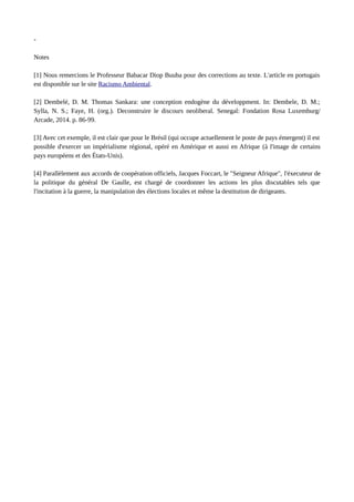 - 
Notes 
[1] Nous remercions le Professeur Babacar Diop Buuba pour des corrections au texte. L'article en portugais 
est disponible sur le site Racismo Ambiental. 
[2] Dembelé, D. M. Thomas Sankara: une conception endogène du développment. In: Dembele, D. M.; 
Sylla, N. S.; Faye, H. (org.). Deconstruire le discours neoliberal. Senegal: Fondation Rosa Luxemburg/ 
Arcade, 2014. p. 86-99. 
[3] Avec cet exemple, il est clair que pour le Brésil (qui occupe actuellement le poste de pays émergent) il est 
possible d'exercer un impérialisme régional, opéré en Amérique et aussi en Afrique (à l'image de certains 
pays européens et des États-Unis). 
[4] Parallèlement aux accords de coopération officiels, Jacques Foccart, le "Seigneur Afrique", l'éxecuteur de 
la politique du général De Gaulle, est chargé de coordonner les actions les plus discutables tels que 
l'incitation à la guerre, la manipulation des élections locales et même la destitution de dirigeants. 
