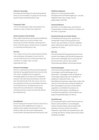 Kollektives Eigentum
Eigentum von Land und industriellen
Vermögenswerten (Produktionsgüter) etc. von allen
Mitglieder*innen einer Gruppe, für den
gegenseitigen Profit aller.
Gemeinschaftswert
Eine Reihe von Grundprinzipien, die bestimmte
Gemeinschaften versuchen aufrecht zu erhalten, um
ihre Ziele zu ergründen.
Demokratisierung von sozialen Medien
Oft Mediendemokratie genannt, repräsentiert
intellektuelle Freiheit in Bezug auf Kunst und
Freizeit, aber auch Bücher, Fernsehen, Spielfilme,
Musik, elektronische Spiele und das Internet, im
Gegensatz zur Zensur.
FairCoin
Eine dezentralisierte Kryptowährung, die sich mit
sozialer Gerechtigkeit und Gleichberechtigung der
Nutzer*innen beschäftigt, durch ein Konzept mit
dem Nutzer*innen aktiv an einer stabilen
Kryptowährung teilhaben und beitragen können.
Finanztechnologien
Fintech beschreibt grundlegend finanzielle
Technologien und Dienstleistungen im 21.
Jahrhundert. Ursprünglich wurde der Begriff auf
Technologien angewendet, die im Backend von
etablierten Verbraucher*innen- und
Handelsfinanzinstitutionen angewendet wurden. Seit
Ende des letzten Jahrzehnts wurde der Begriff auf
jede technologische Innovation im Finanzsektor
ausgedehnt, einschließlich Innovationen in
finanzieller Lesekompetenz und Bildung, im
Privatkund*innengeschäft, auf Investitionen und
sogar auf Kryptowährungen wie Bitcoin.
Gentrifizierung
Der Prozess des Kaufens und der Renovierung von
Häusern und Geschäften in vernachlässigten
urbanen Nachbarschaften, durch Familien oder
Individuen mit einem mittleren bis oberen
Einkommen. Dies erhöht den Immobilienwert, aber
verdrängt des Öfteren niedrig verdienende Familien
und kleine Geschäfte.
Collective Ownership
Ownership of something such as land and industrial
assets etc. by all members of a group, for the mutual
benefit of all (en.oxforddictionaries.com).
Community Value
A set of core principles certain communities try to
maintain in order to fathom their objectives.
Democratization of Social Media
Often called media democracy represents intellectual
freedom, being as to arts and recreation, such
democracy as to books, television, motion pictures,
music, electronic games, and the internet, as opposed
to censorship (yourdictionary.com).
FairCoin
It is a crypto-currency that is decentralized and deals
with social justice and equality of users with the
concept which the user can actively participate and
contribute to a stable crypto-currency
(captainaltcoin.com).
Financial Technologies
Fintech is a portmanteau of financial technology that
describes an emerging financial services sector in the
21st century. Originally, the term applied to
technology applied to the back-end of established
consumer and trade financial institutions. Since the
end of the first decade of the 21st century, the term
has expanded to include any technological innovation
in the financial sector, including innovations in
financial literacy and education, retail banking,
investment and even crypto-currencies like Bitcoin
(investopedia.com).
Gentrification
It is the buying and renovation of houses and stores in
deteriorated urban neighborhood, by upper or
middle-income families and individuals. It is raising
property values, but often times displacing low
income families and small businesses (dictionary.com).
10 | #GLOSSARY
 